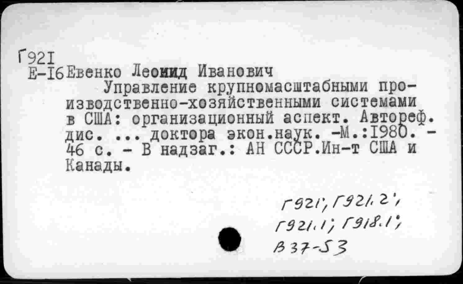 ﻿Г921
Е-1бЕвенко Леонид Иванович
Управление крупномасштабными производственно-хозяйственными системами в США: организационный аспект. Авторе« дис. ... доктора экон.наук. -М.:1980. 46 с. - В надзаг.: АН СССР.Ин-т США и Канады.
гегг, ГШ 2 7 гэги}